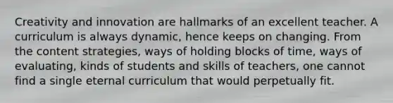 Creativity and innovation are hallmarks of an excellent teacher. A curriculum is always dynamic, hence keeps on changing. From the content strategies, ways of holding blocks of time, ways of evaluating, kinds of students and skills of teachers, one cannot find a single eternal curriculum that would perpetually fit.