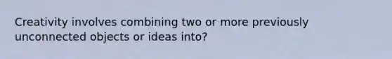 Creativity involves combining two or more previously unconnected objects or ideas into?