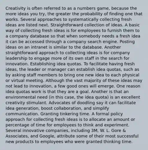 Creativity is often referred to as a numbers game, because the more ideas you try, the greater the probability of finding one that works. Several approaches to systematically collecting fresh ideas are listed next. Straightforward collection of ideas. A basic way of collecting fresh ideas is for employees to furnish them to a company database so that when somebody needs a fresh idea it can be accessed through a company search engine. Posting ideas on an intranet is similar to the database. Another straightforward approach to collecting ideas is for company leadership to engage more of its own staff in the search for innovation. Establishing idea quotas. To facilitate having fresh ideas, the leader or manager can establish idea quotas, such as by asking staff members to bring one new idea to each physical or virtual meeting. Although the vast majority of these ideas may not lead to innovation, a few good ones will emerge. One reason idea quotas work is that they are a goal. Another is that an environmental need (in this case, the idea quota) is an excellent creativity stimulant. Advocates of doodling say it can facilitate idea generation, boost collaboration, and simplify communication. Granting tinkering time. A formal policy approach for collecting fresh ideas is to allocate an amount or percentage of time for employees to think and experiment. Several innovative companies, including 3M, W. L. Gore & Associates, and Google, attribute some of their most successful new products to employees who were granted thinking time.