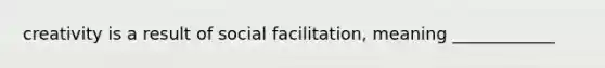 creativity is a result of social facilitation, meaning ____________