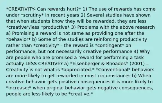 *CREATIVITY- Can rewards hurt?* 1) The use of rewards has come under *scrutiny* in recent years 2) Several studies have shown that when students know they will be rewarded, they are less *creative*/less *productive* 3) Problems with the above research a) Promising a reward is not same as providing one after the *behavior* b) Some of the studies are reinforcing productivity rather than *creativity* - the reward is *contingent* on performance, but not necessarily creative performance 4) Why are people who are promised a reward for performing a task actually LESS CREATIVE? a) *Eisenberger & Rhoades* (2001) - Creativity is not what is *appreciated.* *Conventional* behaviors are more likely to get rewarded in most circumstances b) When creative behavior gets positive consequences it is more likely to *increase;* when original behavior gets negative consequences, people are less likely to be *creative.*