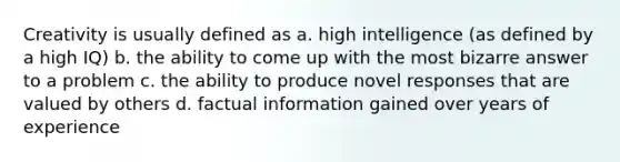 Creativity is usually defined as a. high intelligence (as defined by a high IQ) b. the ability to come up with the most bizarre answer to a problem c. the ability to produce novel responses that are valued by others d. factual information gained over years of experience