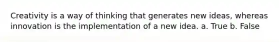 Creativity is a way of thinking that generates new ideas, whereas innovation is the implementation of a new idea. a. True b. False