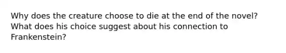 Why does the creature choose to die at the end of the novel? What does his choice suggest about his connection to Frankenstein?