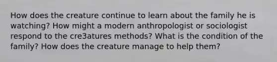 How does the creature continue to learn about the family he is watching? How might a modern anthropologist or sociologist respond to the cre3atures methods? What is the condition of the family? How does the creature manage to help them?