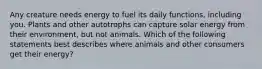 Any creature needs energy to fuel its daily functions, including you. Plants and other autotrophs can capture solar energy from their environment, but not animals. Which of the following statements best describes where animals and other consumers get their energy?