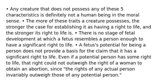 • Any creature that does not possess any of these 5 characteristics is definitely not a human being in the moral sense. • The more of these traits a creature possesses, the stronger the case for establishing it as having a right to life, and the stronger its right to life is. • There is no stage of fetal development at which a fetus resembles a person enough to have a significant right to life. • A fetus's potential for being a person does not provide a basis for the claim that it has a significant right to life. Even if a potential person has some right to life, that right could not outweigh the right of a woman to obtain an abortion, since "the rights of any actual person invariably outweigh those of any potential person."