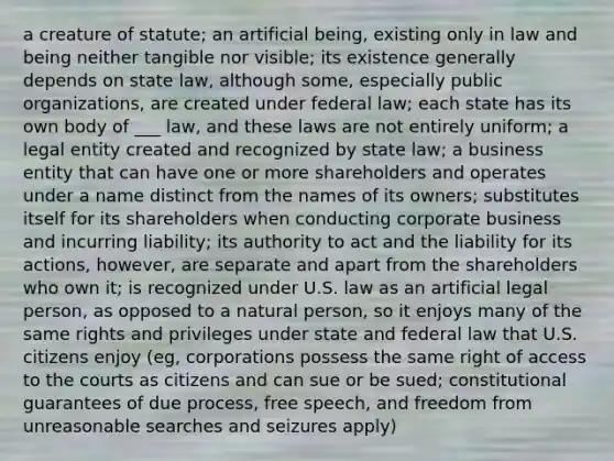 a creature of statute; an artificial being, existing only in law and being neither tangible nor visible; its existence generally depends on state law, although some, especially public organizations, are created under federal law; each state has its own body of ___ law, and these laws are not entirely uniform; a legal entity created and recognized by state law; a business entity that can have one or more shareholders and operates under a name distinct from the names of its owners; substitutes itself for its shareholders when conducting corporate business and incurring liability; its authority to act and the liability for its actions, however, are separate and apart from the shareholders who own it; is recognized under U.S. law as an artificial legal person, as opposed to a natural person, so it enjoys many of the same rights and privileges under state and federal law that U.S. citizens enjoy (eg, corporations possess the same right of access to the courts as citizens and can sue or be sued; constitutional guarantees of due process, free speech, and freedom from unreasonable searches and seizures apply)