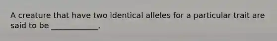 A creature that have two identical alleles for a particular trait are said to be ____________.