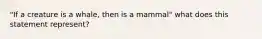 "If a creature is a whale, then is a mammal" what does this statement represent?