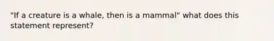 "If a creature is a whale, then is a mammal" what does this statement represent?