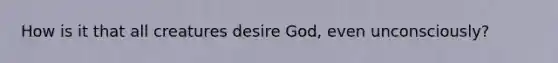 How is it that all creatures desire God, even unconsciously?
