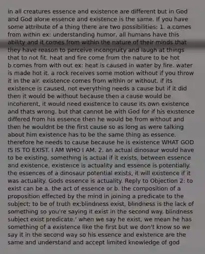 in all creatures essence and existence are different but in God and God alone essence and existence is the same. If you have some attribute of a thing there are two possibilities: 1. a.comes from within ex: understanding humor, all humans have this ability and it comes from within the nature of their minds that they have reason to perceive incongruity and laugh at things that to not fit. heat and fire come from the nature to be hot b.comes from with out ex: heat is caused in water by fire. water is made hot it. a rock receives some motion without if you throw it in the air. existence comes from within or without. if its existence is caused, not everything needs a cause but if it did then it would be without because then a cause would be incoherent, it would need existence to cause its own existence and thats wrong. but that cannot be with God for if his existence differed from his essence then he would be from without and then he wouldnt be the first cause so as long as were talking about him existence has to be the same thing as essence. therefore he needs to cause because he is existence WHAT GOD IS IS TO EXIST. I AM WHO I AM. 2. an actual dinosaur would have to be existing, something is actual if it exists, between essence and existence, existence is actuality and essence is potentially. the essences of a dinosaur potential exists, it will existence if it was actuality. Gods essence is actuality. Reply to Objection 2: to exist can be a. the act of essence or b. the composition of a proposition effected by the mind in joining a predicate to the subject; to be of truth ex:blindness exist, blindness is the lack of something so you're saying it exist in the second way. blindness subject exist predicate.' when we say he exist, we mean he has something of a existence like the first but we don't know so we say it in the second way so his essence and existence are the same and understand and accept limited knowledge of god