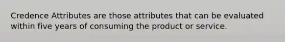 Credence Attributes are those attributes that can be evaluated within five years of consuming the product or service.