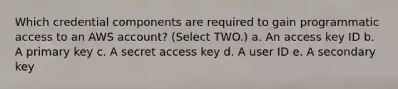 Which credential components are required to gain programmatic access to an AWS account? (Select TWO.) a. An access key ID b. A primary key c. A secret access key d. A user ID e. A secondary key