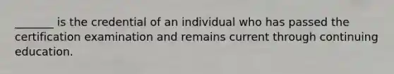 _______ is the credential of an individual who has passed the certification examination and remains current through continuing education.