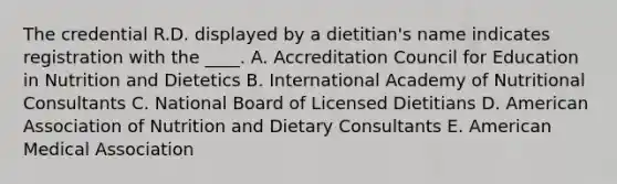 The credential R.D. displayed by a dietitian's name indicates registration with the ____. A. Accreditation Council for Education in Nutrition and Dietetics B. International Academy of Nutritional Consultants C. National Board of Licensed Dietitians D. American Association of Nutrition and Dietary Consultants E. American Medical Association