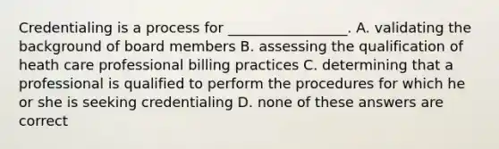 Credentialing is a process for _________________. A. validating the background of board members B. assessing the qualification of heath care professional billing practices C. determining that a professional is qualified to perform the procedures for which he or she is seeking credentialing D. none of these answers are correct