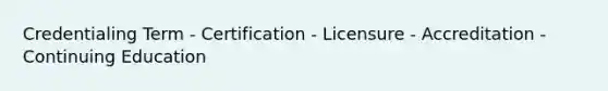 Credentialing Term - Certification - Licensure - Accreditation - Continuing Education