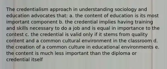 The credentialism approach in understanding sociology and education advocates that: a. the content of education is its most important component b. the credential implies having training and skills necessary to do a job and is equal in importance to the contest c. the credential is valid only if it stems from quality content and a common cultural environment in the classroom d. the creation of a common culture in educational environments e. the content is much less important than the diploma or credential itself