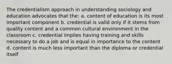 The credentialism approach in understanding sociology and education advocates that the: a. content of education is its most important component b. credential is valid only if it stems from quality content and a common cultural environment in the classroom c. credential implies having training and skills necessary to do a job and is equal in importance to the content d. content is much less important than the diploma or credential itself