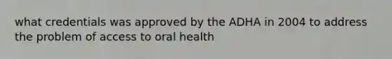 what credentials was approved by the ADHA in 2004 to address the problem of access to oral health