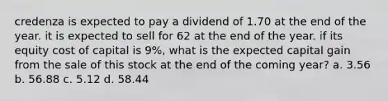 credenza is expected to pay a dividend of 1.70 at the end of the year. it is expected to sell for 62 at the end of the year. if its equity cost of capital is 9%, what is the expected capital gain from the sale of this stock at the end of the coming year? a. 3.56 b. 56.88 c. 5.12 d. 58.44