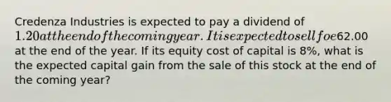 Credenza Industries is expected to pay a dividend of 1.20 at the end of the coming year. It is expected to sell foe62.00 at the end of the year. If its equity cost of capital is 8%, what is the expected capital gain from the sale of this stock at the end of the coming year?