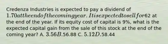 Credenza Industries is expected to pay a dividend of 1.70 at the end of the coming year. It is expected to sell for62 at the end of the year. If its equity cost of capital is 9%, what is the expected capital gain from the sale of this stock at the end of the coming year? A. 3.56 B.56.88 C. 5.12 D.58.44