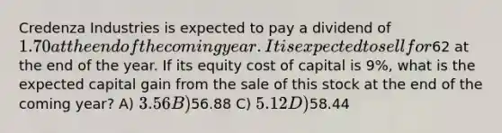 Credenza Industries is expected to pay a dividend of 1.70 at the end of the coming year. It is expected to sell for62 at the end of the year. If its equity cost of capital is 9%, what is the expected capital gain from the sale of this stock at the end of the coming year? A) 3.56 B)56.88 C) 5.12 D)58.44