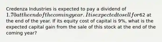 Credenza Industries is expected to pay a dividend of 1.70 at the end of the coming year. It is expected to sell for62 at the end of the year. If its equity cost of capital is 9%, what is the expected capital gain from the sale of this stock at the end of the coming year?