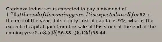 Credenza Industries is expected to pay a dividend of 1.70 at the end of the coming year. It is expected to sell for62 at the end of the year. If its equity cost of capital is 9%, what is the expected capital gain from the sale of this stock at the end of the coming year? a)3.56 b)56.88 c)5.12 d)58.44