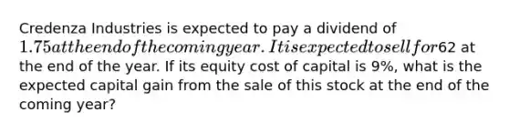 Credenza Industries is expected to pay a dividend of 1.75 at the end of the coming year. It is expected to sell for62 at the end of the year. If its equity cost of capital is 9​%, what is the expected capital gain from the sale of this stock at the end of the coming​ year?