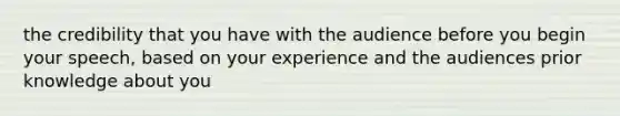 the credibility that you have with the audience before you begin your speech, based on your experience and the audiences prior knowledge about you