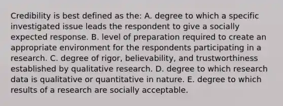 Credibility is best defined as the: A. degree to which a specific investigated issue leads the respondent to give a socially expected response. B. level of preparation required to create an appropriate environment for the respondents participating in a research. C. degree of rigor, believability, and trustworthiness established by qualitative research. D. degree to which research data is qualitative or quantitative in nature. E. degree to which results of a research are socially acceptable.