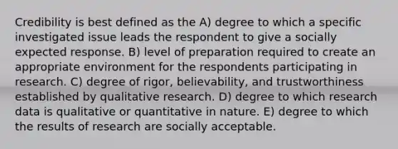 Credibility is best defined as the A) degree to which a specific investigated issue leads the respondent to give a socially expected response. B) level of preparation required to create an appropriate environment for the respondents participating in research. C) degree of rigor, believability, and trustworthiness established by qualitative research. D) degree to which research data is qualitative or quantitative in nature. E) degree to which the results of research are socially acceptable.