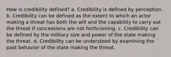 How is credibility defined? a. Credibility is defined by perception. b. Credibility can be defined as the extent to which an actor making a threat has both the will and the capability to carry out the threat if concessions are not forthcoming. c. Credibility can be defined by the military size and power of the state making the threat. d. Credibility can be understood by examining the past behavior of the state making the threat.