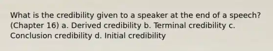 What is the credibility given to a speaker at the end of a speech? (Chapter 16) a. Derived credibility b. Terminal credibility c. Conclusion credibility d. Initial credibility