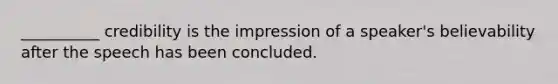 __________ credibility is the impression of a speaker's believability after the speech has been concluded.