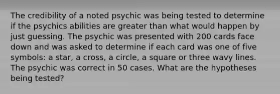 The credibility of a noted psychic was being tested to determine if the psychics abilities are <a href='https://www.questionai.com/knowledge/ktgHnBD4o3-greater-than' class='anchor-knowledge'>greater than</a> what would happen by just guessing. The psychic was presented with 200 cards face down and was asked to determine if each card was one of five symbols: a star, a cross, a circle, a square or three wavy lines. The psychic was correct in 50 cases. What are the hypotheses being tested?