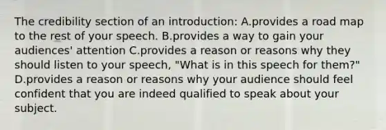 The credibility section of an introduction: A.provides a road map to the rest of your speech. B.provides a way to gain your audiences' attention C.provides a reason or reasons why they should listen to your speech, "What is in this speech for them?" D.provides a reason or reasons why your audience should feel confident that you are indeed qualified to speak about your subject.