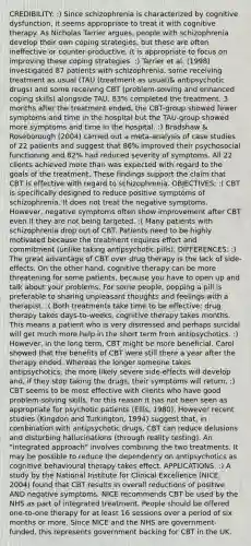 CREDIBILITY: :) Since schizophrenia is characterized by cognitive dysfunction, it seems appropriate to treat it with cognitive therapy. As Nicholas Tarrier argues, people with schizophrenia develop their own coping strategies, but these are often ineffective or counter-productive. It is appropriate to focus on improving these coping strategies. :) Tarrier et al. (1998) investigated 87 patients with schizophrenia, some receiving treatment as usual (TAU (treatment as usual)& antipsychotic drugs) and some receiving CBT (problem-solving and enhanced coping skills) alongside TAU. 83% completed the treatment. 3 months after the treatment ended, the CBT-group showed fewer symptoms and time in the hospital but the TAU-group showed more symptoms and time in the hospital. :) Bradshaw & Roseborough (2004) carried out a meta-analysis of case studies of 22 patients and suggest that 86% improved their psychosocial functioning and 82% had reduced severity of symptoms. All 22 clients achieved more than was expected with regard to the goals of the treatment. These findings support the claim that CBT is effective with regard to schizophrenia. OBJECTIVES: :( CBT is specifically designed to reduce positive symptoms of schizophrenia. It does not treat the negative symptoms. However, negative symptoms often show improvement after CBT even if they are not being targeted. :( Many patients with schizophrenia drop out of CBT. Patients need to be highly motivated because the treatment requires effort and commitment (unlike taking antipsychotic pills). DIFFERENCES: :) The great advantage of CBT over drug therapy is the lack of side-effects. On the other hand, cognitive therapy can be more threatening for some patients, because you have to open up and talk about your problems. For some people, popping a pill is preferable to sharing unpleasant thoughts and feelings with a therapist. :( Both treatments take time to be effective: drug therapy takes days-to-weeks, cognitive therapy takes months. This means a patient who is very distressed and perhaps suicidal will get much more help in the short term from antipsychotics. :) However, in the long term, CBT might be more beneficial. Carol showed that the benefits of CBT were still there a year after the therapy ended. Whereas the longer someone takes antipsychotics, the more likely severe side-effects will develop and, if they stop taking the drugs, their symptoms will return. :) CBT seems to be most effective with clients who have good problem-solving skills. For this reason it has not been seen as appropriate for psychotic patients (Ellis, 1980). However recent studies (Kingdon and Turkington, 1994) suggest that, in combination with antipsychotic drugs, CBT can reduce delusions and disturbing hallucinations (through reality testing). An "integrated approach" involves combining the two treatments. It may be possible to reduce the dependency on antipsychotics as cognitive behavioural therapy takes effect. APPLICATIONS: :) A study by the National Institute for Clinical Excellence (NICE, 2004) found that CBT results in overall reductions of positive AND negative symptoms. NICE recommends CBT be used by the NHS as part of integrated treatment. People should be offered one-to-one therapy for at least 16 sessions over a period of six months or more. Since NICE and the NHS are government-funded, this represents government backing for CBT in the UK.