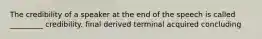 The credibility of a speaker at the end of the speech is called _________ credibility. final derived terminal acquired concluding