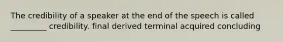 The credibility of a speaker at the end of the speech is called _________ credibility. final derived terminal acquired concluding