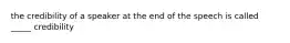 the credibility of a speaker at the end of the speech is called _____ credibility