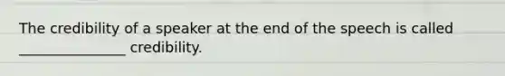 The credibility of a speaker at the end of the speech is called _______________ credibility.