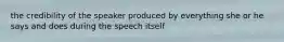 the credibility of the speaker produced by everything she or he says and does during the speech itself