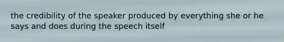 the credibility of the speaker produced by everything she or he says and does during the speech itself