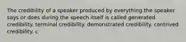 The credibility of a speaker produced by everything the speaker says or does during the speech itself is called generated credibility. terminal credibility. demonstrated credibility. contrived credibility. c