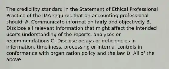 The credibility standard in the Statement of Ethical Professional Practice of the IMA requires that an accounting professional should: A. Communicate information fairly and objectively B. Disclose all relevant information that might affect the intended user's understanding of the reports, analyses or recommendations C. Disclose delays or deficiencies in information, timeliness, processing or internal controls in conformance with organization policy and the law D. All of the above